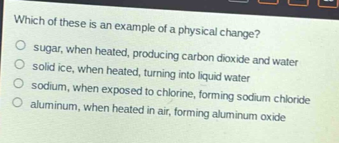 which of these is an example of a physical change?\no sugar, when heated, producing carbon dioxide and water\no solid ice, when heated, turning into liquid water\no sodium, when exposed to chlorine, forming sodium chloride\no aluminum, when heated in air, forming aluminum oxide