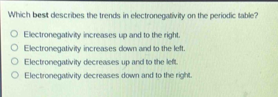 which best describes the trends in electronegativity on the periodic table?\no electronegativity increases up and to the right.\no electronegativity increases down and to the left.\no electronegativity decreases up and to the left.\no electronegativity decreases down and to the right.