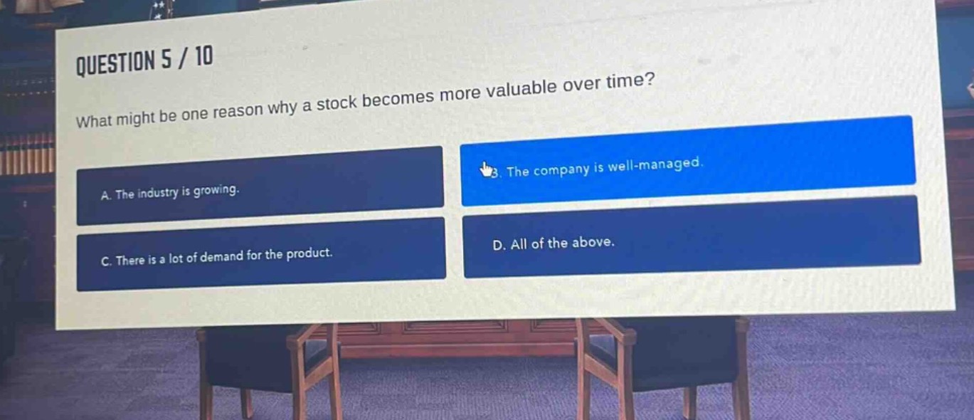 question 5 / 10\nwhat might be one reason why a stock becomes more valuable over time?\na. the industry is growing.\nb. the company is well - managed.\nc. there is a lot of demand for the product.\nd. all of the above.