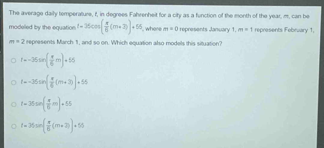 the average daily temperature, $t$, in degrees fahrenheit for a city as a function of the month of the year, $m$, can be modeled by the equation $t = 35cosleft(\frac{pi}{6}(m + 3)\right)+55$, where $m = 0$ represents january 1, $m = 1$ represents february 1, $m = 2$ represents march 1, and so on. which equation also models this situation?\n$t=-35sinleft(\frac{pi}{6}m\right)+55$\n$t=-35sinleft(\frac{pi}{6}(m + 3)\right)+55$\n$t = 35sinleft(\frac{pi}{6}m\right)+55$\n$t = 35sinleft(\frac{pi}{6}(m + 3)\right)+55$