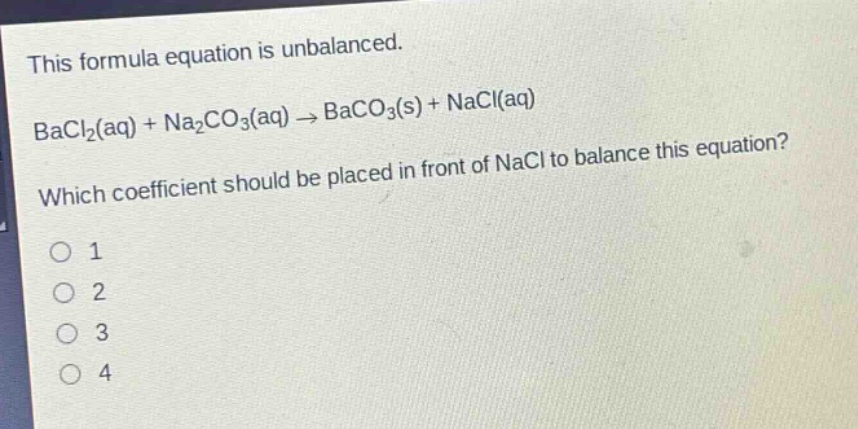this formula equation is unbalanced.\nbacl₂(aq) + na₂co₃(aq) → baco₃(s) + nacl(aq)\nwhich coefficient should be placed in front of nacl to balance this equation?\no 1\no 2\no 3\no 4