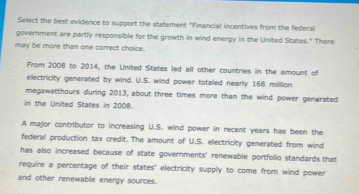 select the best evidence to support the statement \financial incentives from the federal government are partly responsible for the growth in wind energy in the united states.\ there may be more than one correct choice.\n\nfrom 2008 to 2014, the united states led all other countries in the amount of electricity generated by wind. u.s. wind power totaled nearly 168 million megawatt - hours during 2013, about three times more than the wind power generated in the united states in 2008.\n\na major contributor to increasing u.s. wind power in recent years has been the federal production tax credit. the amount of u.s. electricity generated from wind has also increased because of state governments renewable portfolio standards that require a percentage of their states electricity supply to come from wind power and other renewable energy sources.