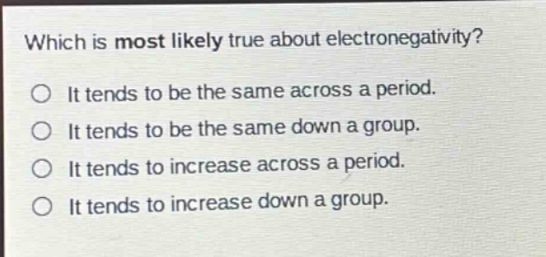 which is most likely true about electronegativity?\no it tends to be the same across a period.\no it tends to be the same down a group.\no it tends to increase across a period.\no it tends to increase down a group.