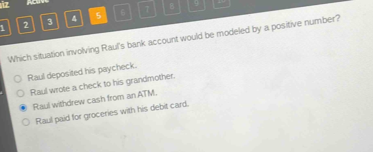 which situation involving rauls bank account would be modeled by a positive number?\nraul deposited his paycheck.\nraul wrote a check to his grandmother.\nraul withdrew cash from an atm.\nraul paid for groceries with his debit card.