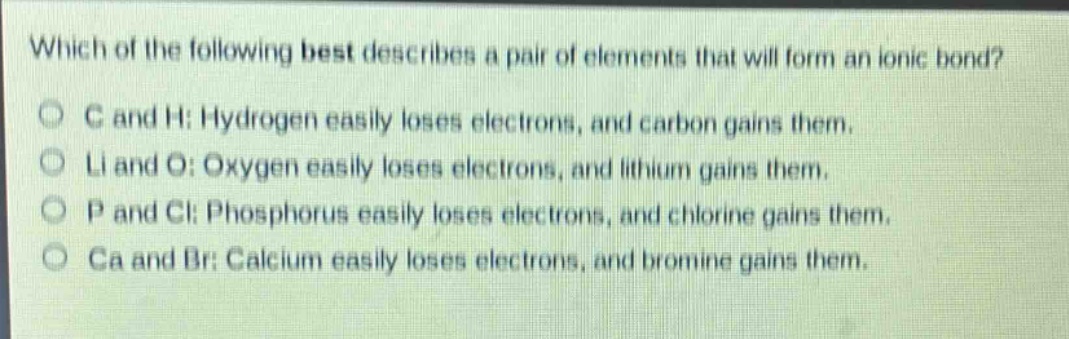 which of the following best describes a pair of elements that will form an ionic bond?\nc and h: hydrogen easily loses electrons, and carbon gains them.\nli and o: oxygen easily loses electrons, and lithium gains them.\np and cl: phosphorus easily loses electrons, and chlorine gains them.\nca and br: calcium easily loses electrons, and bromine gains them.