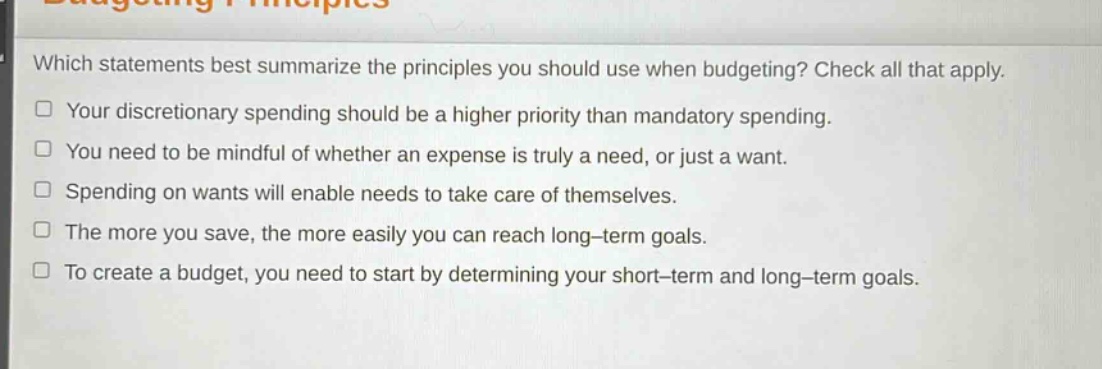 which statements best summarize the principles you should use when budgeting? check all that apply.\nyour discretionary spending should be a higher priority than mandatory spending.\nyou need to be mindful of whether an expense is truly a need, or just a want.\nspending on wants will enable needs to take care of themselves.\nthe more you save, the more easily you can reach long - term goals.\nto create a budget, you need to start by determining your short - term and long - term goals.