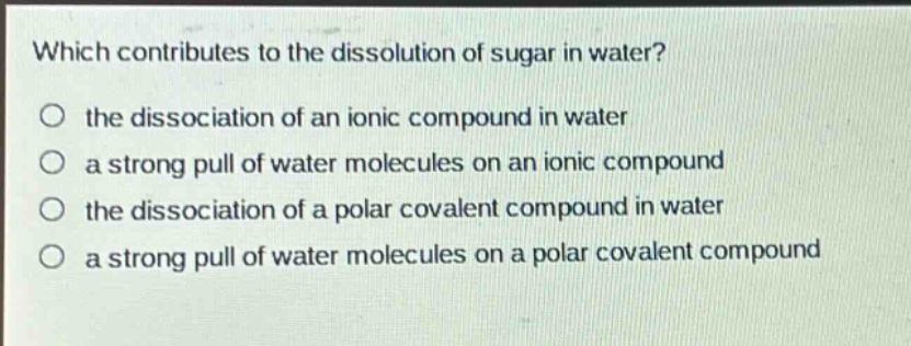 which contributes to the dissolution of sugar in water?\no the dissociation of an ionic compound in water\no a strong pull of water molecules on an ionic compound\no the dissociation of a polar covalent compound in water\no a strong pull of water molecules on a polar covalent compound