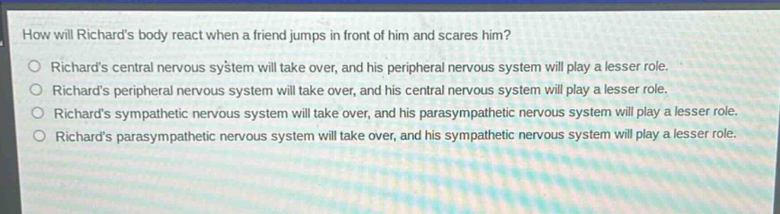 how will richards body react when a friend jumps in front of him and scares him?\no richards central nervous system will take over, and his peripheral nervous system will play a lesser role.\no richards peripheral nervous system will take over, and his central nervous system will play a lesser role.\no richards sympathetic nervous system will take over, and his parasympathetic nervous system will play a lesser role.\no richards parasympathetic nervous system will take over, and his sympathetic nervous system will play a lesser role.