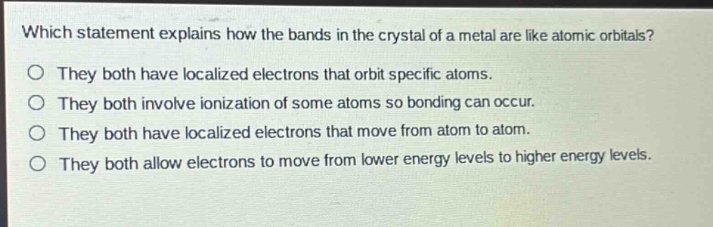 which statement explains how the bands in the crystal of a metal are like atomic orbitals?\no they both have localized electrons that orbit specific atoms.\no they both involve ionization of some atoms so bonding can occur.\no they both have localized electrons that move from atom to atom.\no they both allow electrons to move from lower energy levels to higher energy levels.