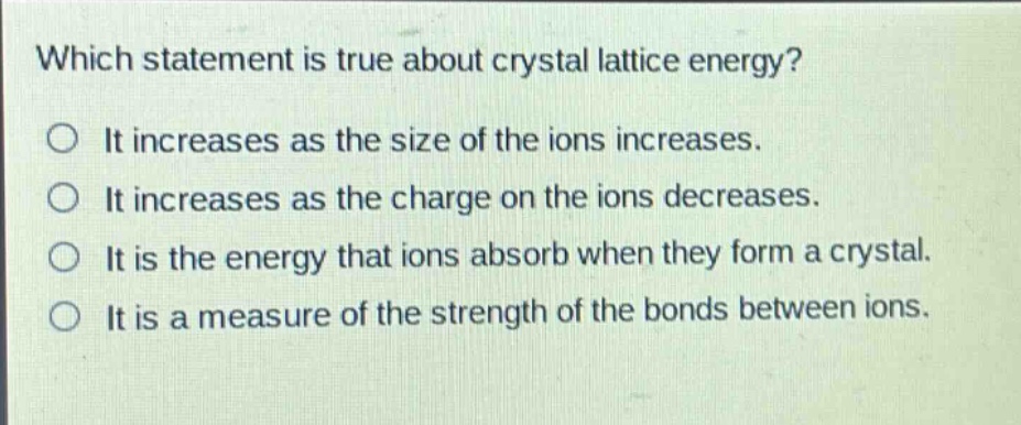 which statement is true about crystal lattice energy?\no it increases as the size of the ions increases.\no it increases as the charge on the ions decreases.\no it is the energy that ions absorb when they form a crystal.\no it is a measure of the strength of the bonds between ions.