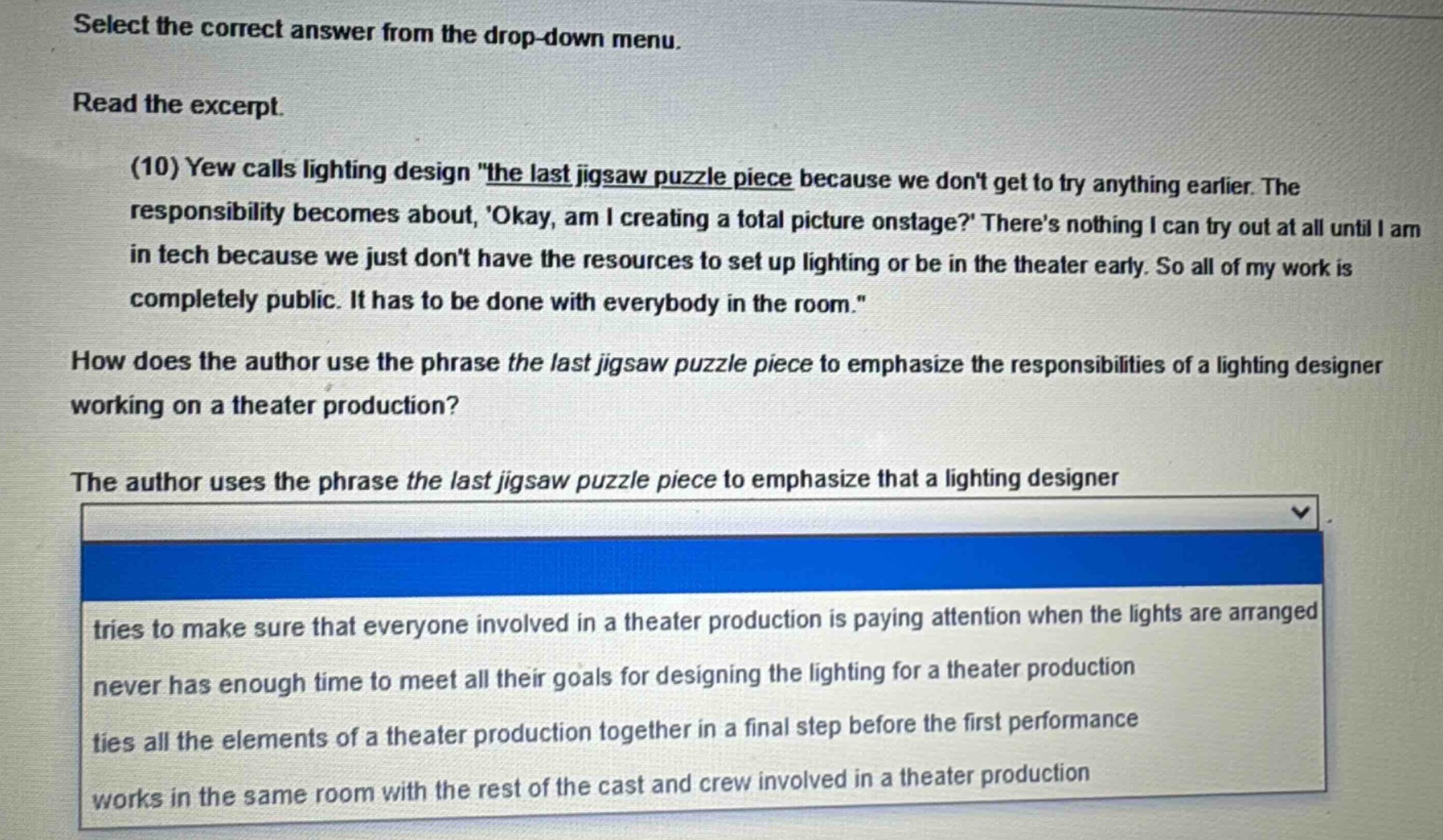 select the correct answer from the drop - down menu. read the excerpt. (10) yew calls lighting design \the last jigsaw puzzle piece because we dont get to try anything earlier. the responsibility becomes about, okay, am i creating a total picture onstage? theres nothing i can try out at all until i am in tech because we just dont have the resources to set up lighting or be in the theater early. so all of my work is completely public. it has to be done with everybody in the room.\ how does the author use the phrase the last jigsaw puzzle piece to emphasize the responsibilities of a lighting designer working on a theater production? the author uses the phrase the last jigsaw puzzle piece to emphasize that a lighting designer tries to make sure that everyone involved in a theater production is paying attention when the lights are arranged never has enough time to meet all their goals for designing the lighting for a theater production ties all the elements of a theater production together in a final step before the first performance works in the same room with the rest of the cast and crew involved in a theater production
