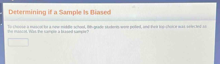 determining if a sample is biased\nto choose a mascot for a new middle school, 8th - grade students were polled, and their top choice was selected as the mascot. was the sample a biased sample?
