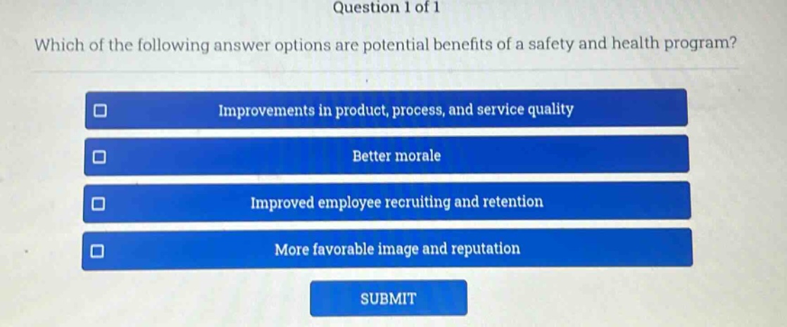 question 1 of 1\nwhich of the following answer options are potential benefits of a safety and health program?\nimprovements in product, process, and service quality\nbetter morale\nimproved employee recruiting and retention\nmore favorable image and reputation