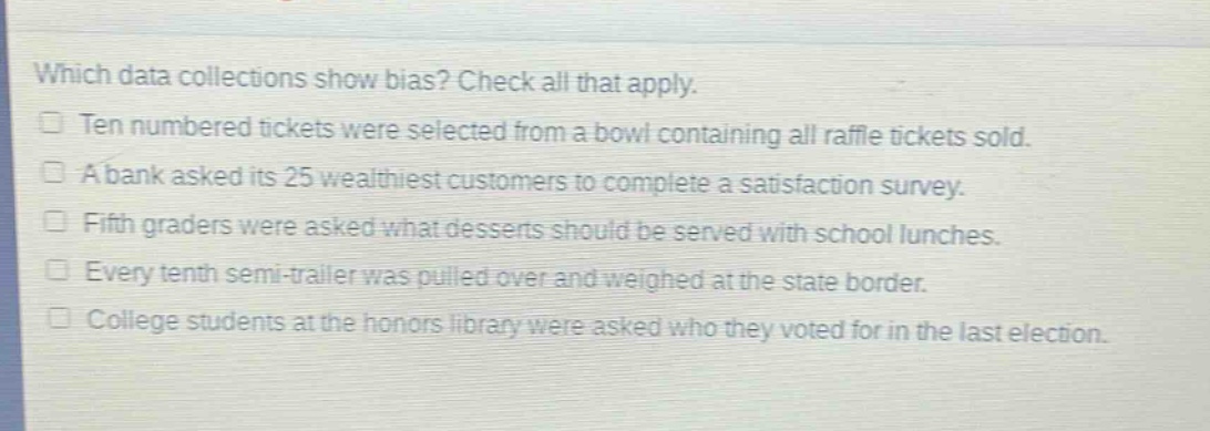 which data collections show bias? check all that apply. ten numbered tickets were selected from a bowl containing all raffle tickets sold. a bank asked its 25 wealthiest customers to complete a satisfaction survey. fifth - graders were asked what desserts should be served with school lunches. every tenth semi - trailer was pulled over and weighed at the state border. college students at the honors library were asked who they voted for in the last election.