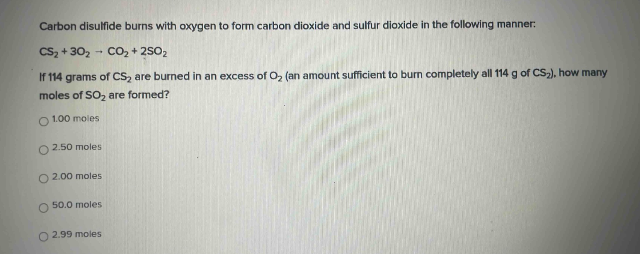 carbon disulfide burns with oxygen to form carbon dioxide and sulfur dioxide in the following manner: cs₂ + 3o₂ → co₂ + 2so₂. if 114 grams of cs₂ are burned in an excess of o₂ (an amount sufficient to burn completely all 114 g of cs₂), how many moles of so₂ are formed?\n1.00 moles\n2.50 moles\n2.00 moles\n50.0 moles\n2.99 moles