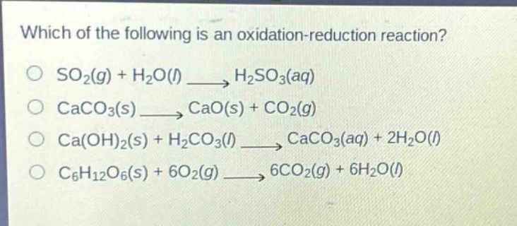 which of the following is an oxidation - reduction reaction?\nso₂(g) + h₂o(l) → h₂so₃(aq)\ncaco₃(s) → cao(s) + co₂(g)\nca(oh)₂(s) + h₂co₃(l) → caco₃(aq) + 2h₂o(l)\nc₆h₁₂o₆(s) + 6o₂(g) → 6co₂(g) + 6h₂o(l)
