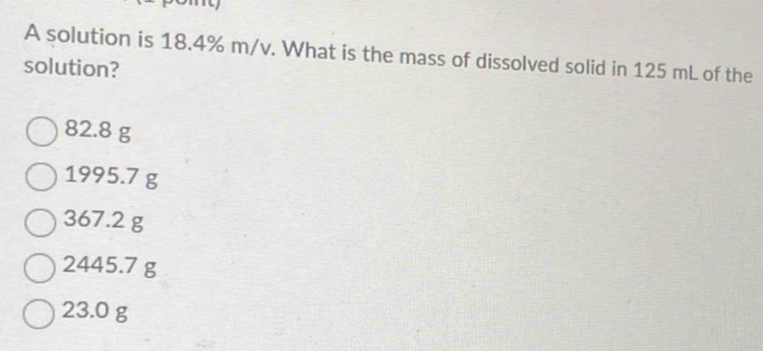 a solution is 18.4% m/v. what is the mass of dissolved solid in 125 ml of the solution?\n82.8 g\n1995.7 g\n367.2 g\n2445.7 g\n23.0 g