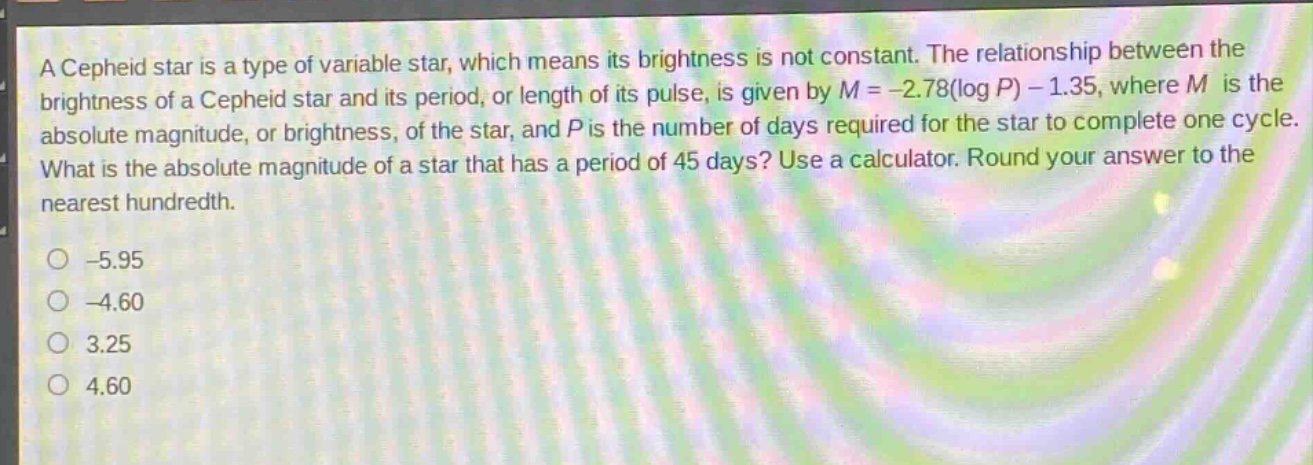 a cepheid star is a type of variable star, which means its brightness is not constant. the relationship between the brightness of a cepheid star and its period, or length of its pulse, is given by $m = - 2.78(log p)-1.35$, where $m$ is the absolute magnitude, or brightness, of the star, and $p$ is the number of days required for the star to complete one cycle. what is the absolute magnitude of a star that has a period of 45 days? use a calculator. round your answer to the nearest hundredth.\n-5.95\n-4.60\n3.25\n4.60