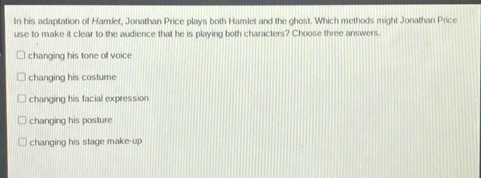 in his adaptation of hamlet, jonathan price plays both hamlet and the ghost. which methods might jonathan price use to make it clear to the audience that he is playing both characters? choose three answers.\n□ changing his tone of voice\n□ changing his costume\n□ changing his facial expression\n□ changing his posture\n□ changing his stage make - up