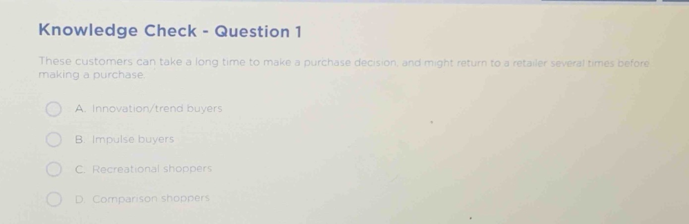 knowledge check - question 1\nthese customers can take a long time to make a purchase decision, and might return to a retailer several times before making a purchase.\na. innovation/trend buyers\nb. impulse buyers\nc. recreational shoppers\nd. comparison shoppers