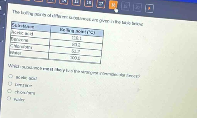 the boiling points of different substances are given in the table below.\nsubstance boiling point (°c)\nacetic acid 118.1\nbenzene 80.2\nchloroform 61.2\nwater 100.0\nwhich substance most likely has the strongest intermolecular forces?\nacetic acid\nbenzene\nchloroform\nwater