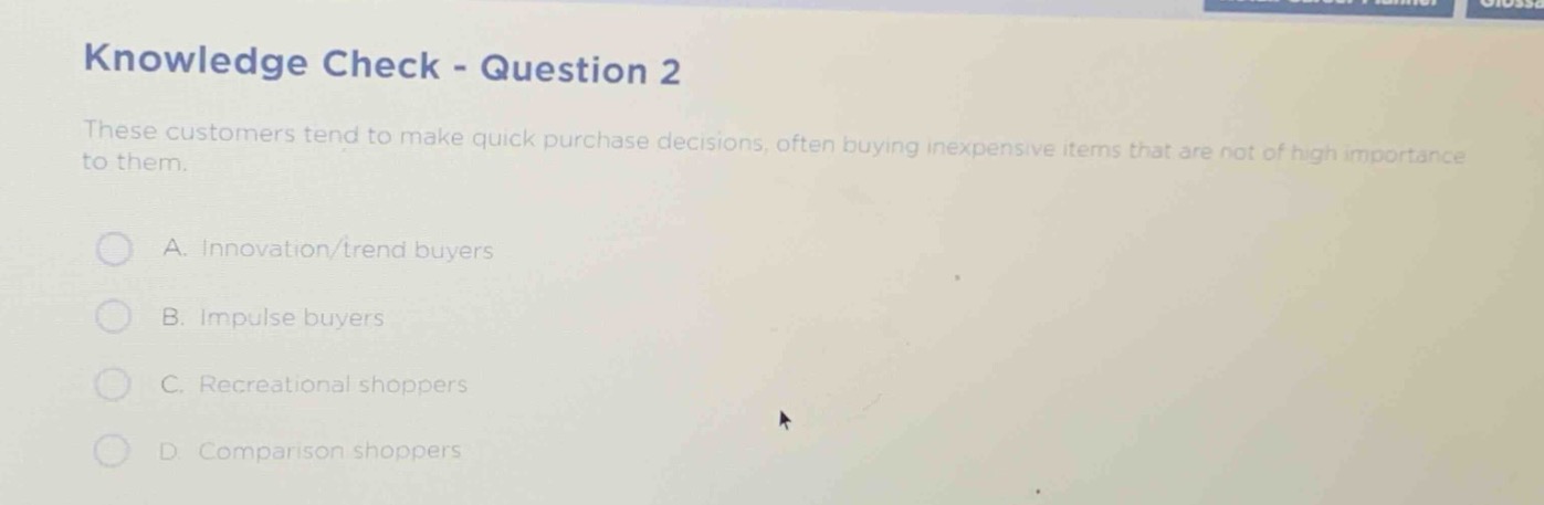 knowledge check - question 2\nthese customers tend to make quick purchase decisions, often buying inexpensive items that are not of high importance to them.\na. innovation/trend buyers\nb. impulse buyers\nc. recreational shoppers\nd. comparison shoppers