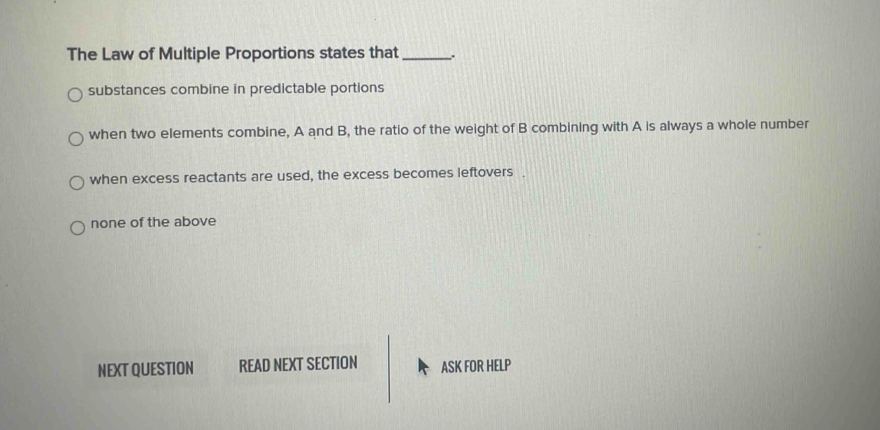 the law of multiple proportions states that _____.\n○ substances combine in predictable portions\n○ when two elements combine, a and b, the ratio of the weight of b combining with a is always a whole number\n○ when excess reactants are used, the excess becomes leftovers\n○ none of the above\nnext question read next section ask for help