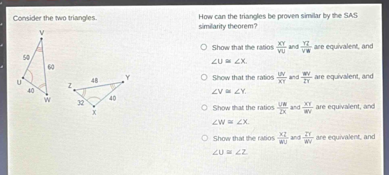consider the two triangles. how can the triangles be proven similar by the sas similarity theorem? show that the ratios $\frac{xy}{vu}$ and $\frac{yz}{vw}$ are equivalent, and $angle ucongangle x$. show that the ratios $\frac{uv}{xy}$ and $\frac{wv}{zy}$ are equivalent, and $angle vcongangle y$. show that the ratios $\frac{uw}{zx}$ and $\frac{xy}{wv}$ are equivalent, and $angle wcongangle x$. show that the ratios $\frac{xz}{wu}$ and $\frac{zy}{wv}$ are equivalent, and $angle ucongangle z$.