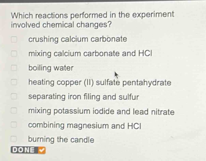 which reactions performed in the experiment involved chemical changes?\ncrushing calcium carbonate\nmixing calcium carbonate and hcl\nboiling water\nheating copper (ii) sulfate pentahydrate\nseparating iron filing and sulfur\nmixing potassium iodide and lead nitrate\ncombining magnesium and hcl\nburning the candle\ndone
