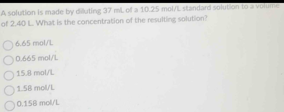 a solution is made by diluting 37 ml of a 10.25 mol/l standard solution to a volume of 2.40 l. what is the concentration of the resulting solution?\n6.65 mol/l\n0.665 mol/l\n15.8 mol/l\n1.58 mol/l\n0.158 mol/l