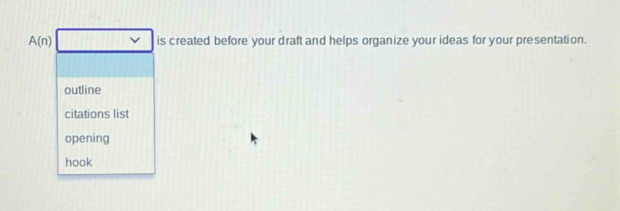 a(n) is created before your draft and helps organize your ideas for your presentation.\noutline\ncitations list\nopening\nhook