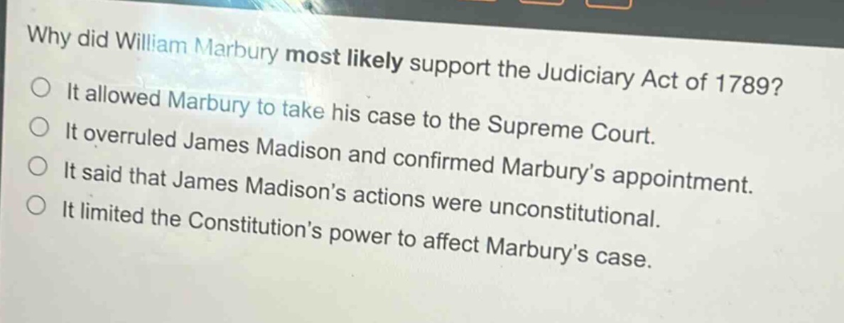why did william marbury most likely support the judiciary act of 1789?\nit allowed marbury to take his case to the supreme court.\nit overruled james madison and confirmed marbury’s appointment.\nit said that james madison’s actions were unconstitutional.\nit limited the constitution’s power to affect marbury’s case.