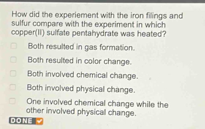 how did the experiment with the iron filings and sulfur compare with the experiment in which copper(ii) sulfate pentahydrate was heated?\nboth resulted in gas formation.\nboth resulted in color change.\nboth involved chemical change.\nboth involved physical change.\none involved chemical change while the other involved physical change.