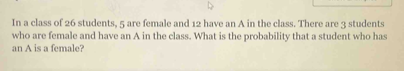 in a class of 26 students, 5 are female and 12 have an a in the class. there are 3 students who are female and have an a in the class. what is the probability that a student who has an a is a female?