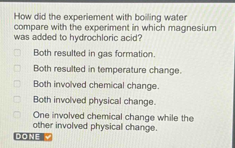 how did the experiment with boiling water compare with the experiment in which magnesium was added to hydrochloric acid?\nboth resulted in gas formation.\nboth resulted in temperature change.\nboth involved chemical change.\nboth involved physical change.\none involved chemical change while the other involved physical change.