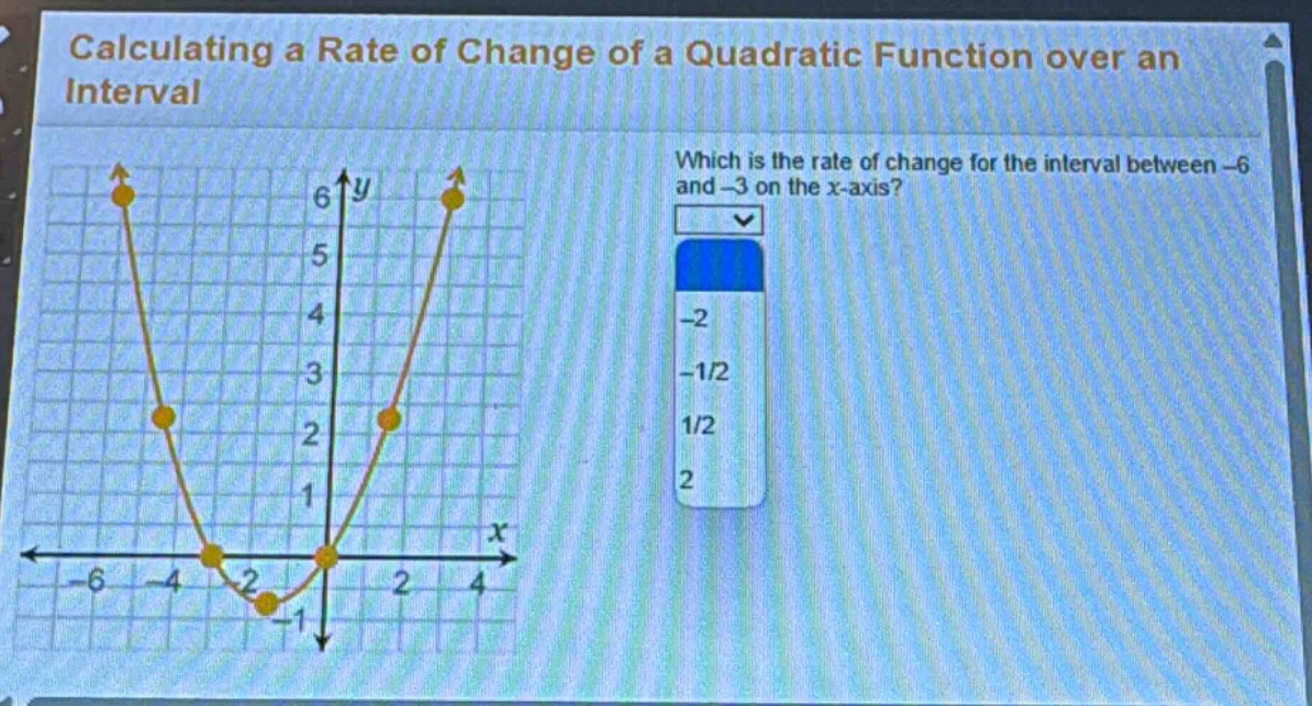 calculating a rate of change of a quadratic function over an interval\nwhich is the rate of change for the interval between -6 and -3 on the x - axis?\n-2\n-1/2\n1/2\n2