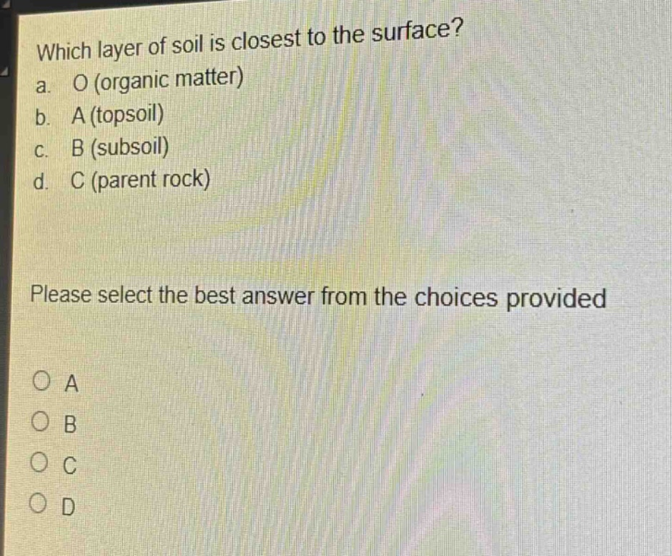 which layer of soil is closest to the surface?\na. o (organic matter)\nb. a (topsoil)\nc. b (subsoil)\nd. c (parent rock)\nplease select the best answer from the choices provided\no a\no b\no c\no d