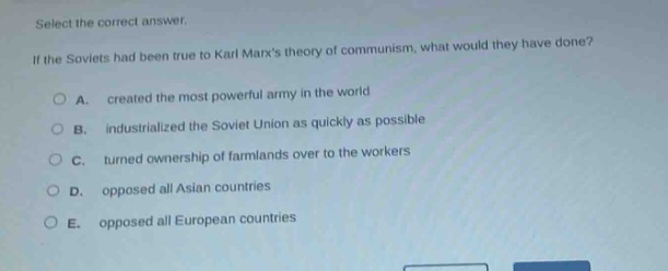 select the correct answer.\nif the soviets had been true to karl marxs theory of communism, what would they have done?\na. created the most powerful army in the world\nb. industrialized the soviet union as quickly as possible\nc. turned ownership of farmlands over to the workers\nd. opposed all asian countries\ne. opposed all european countries