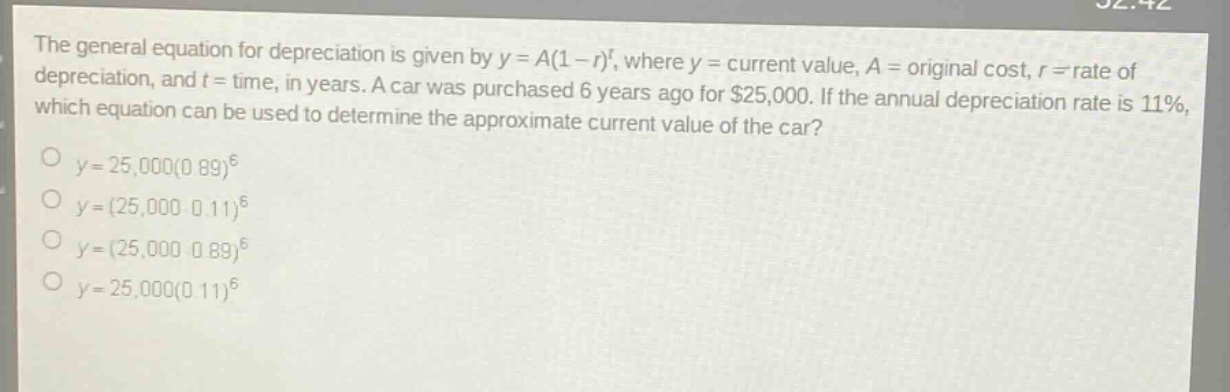 the general equation for depreciation is given by $y = a(1 - r)^t$, where $y =$ current value, $a =$ original cost, $r =$ rate of depreciation, and $t =$ time, in years. a car was purchased 6 years ago for $25,000. if the annual depreciation rate is 11%, which equation can be used to determine the approximate current value of the car?\n$y = 25,000(0.89)^6$\n$y=(25,000\times0.11)^6$\n$y=(25,000\times0.89)^6$\n$y = 25,000(0.11)^6$