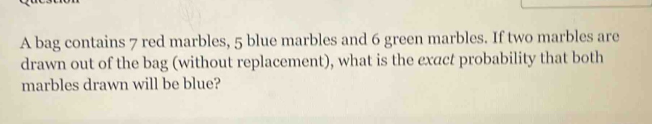 a bag contains 7 red marbles, 5 blue marbles and 6 green marbles. if two marbles are drawn out of the bag (without replacement), what is the exact probability that both marbles drawn will be blue?