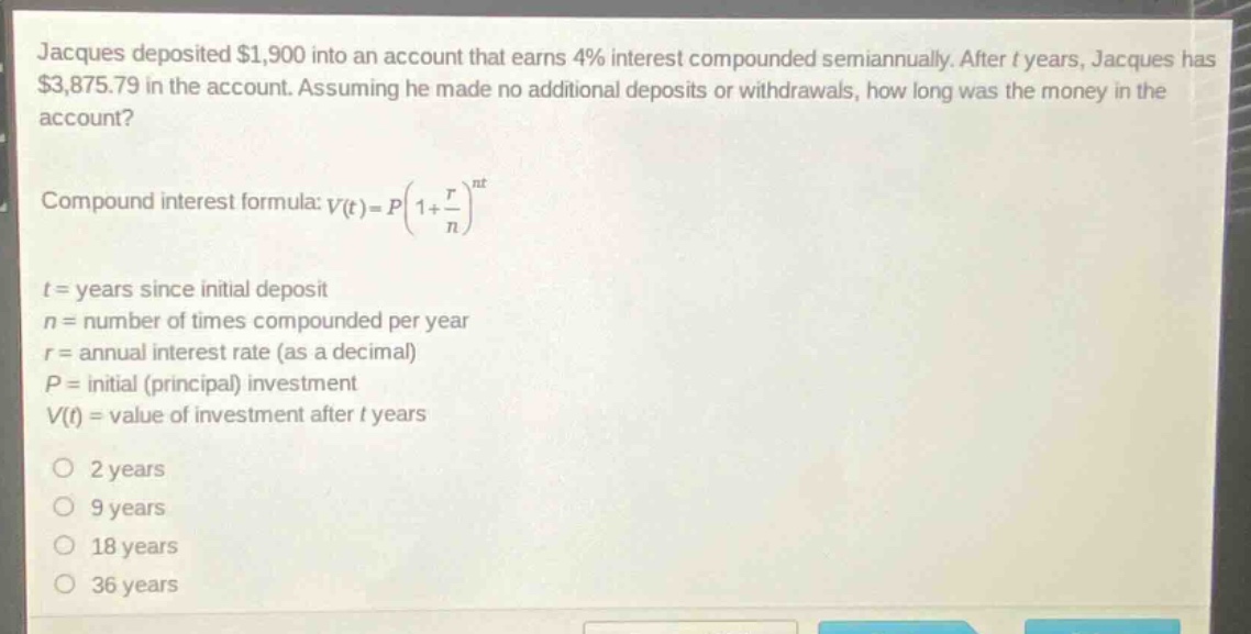 jacques deposited $1,900 into an account that earns 4% interest compounded semiannually. after t years, jacques has $3,875.79 in the account. assuming he made no additional deposits or withdrawals, how long was the money in the account?\ncompound interest formula: $v(t)=p(1 + \\frac{r}{n})^{nt}$\nt = years since initial deposit\nn = number of times compounded per year\nr = annual interest rate (as a decimal)\np = initial (principal) investment\nv(t) = value of investment after t years\no 2 years\no 9 years\no 18 years\no 36 years