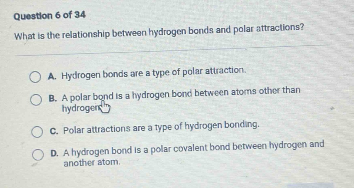 question 6 of 34\nwhat is the relationship between hydrogen bonds and polar attractions?\na. hydrogen bonds are a type of polar attraction.\nb. a polar bond is a hydrogen bond between atoms other than hydrogen.\nc. polar attractions are a type of hydrogen bonding.\nd. a hydrogen bond is a polar covalent bond between hydrogen and another atom.