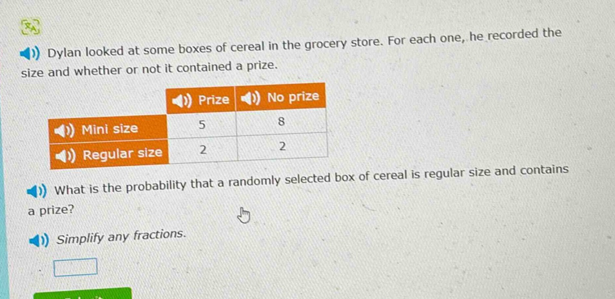 dylan looked at some boxes of cereal in the grocery store. for each one, he recorded the size and whether or not it contained a prize.\n| | prize | no prize |\n|--|--|--|--|\n| mini size | 5 | 8 |\n| regular size | 2 | 2 |\nwhat is the probability that a randomly selected box of cereal is regular size and contains a prize?\nsimplify any fractions.