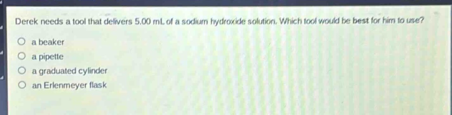 derek needs a tool that delivers 5.00 ml of a sodium hydroxide solution. which tool would be best for him to use?\n a beaker\n a pipette\n a graduated cylinder\n an erlenmeyer flask