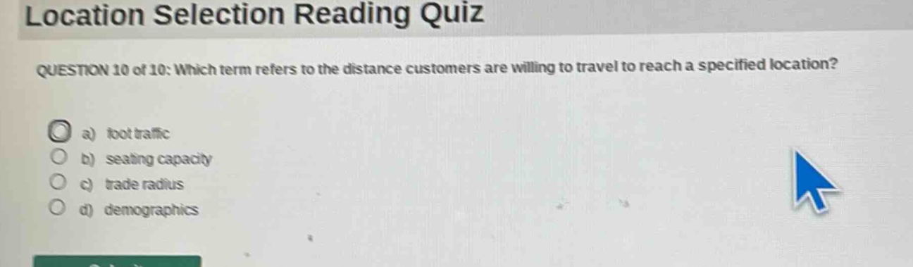 location selection reading quiz\nquestion 10 of 10: which term refers to the distance customers are willing to travel to reach a specified location?\n a) foot traffic\n b) seating capacity\n c) trade radius\n d) demographics