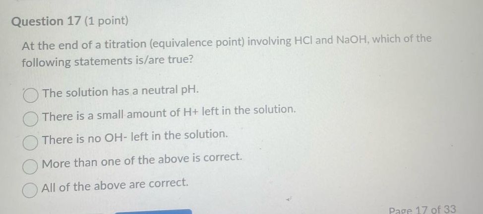 question 17 (1 point)\nat the end of a titration (equivalence point) involving hcl and naoh, which of the following statements is/are true?\nthe solution has a neutral ph.\nthere is a small amount of h+ left in the solution.\nthere is no oh- left in the solution.\nmore than one of the above is correct.\nall of the above are correct.