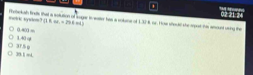 rebekah finds that a solution of sugar in water has a volume of 1.32 fl. oz. how should she report this amount using the metric system? (1 fl. oz. = 29.6 ml)\n0.403 m\n1.40 qt\n37.5 g\n39.1 ml