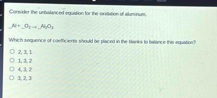 consider the unbalanced equation for the oxidation of aluminum.\n_al + _o₂ → _al₂o₃\nwhich sequence of coefficients should be placed in the blanks to balance this equation?\no 2,3,1\no 1,3,2\no 4,3,2\no 3,2,3