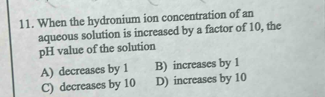 11. when the hydronium ion concentration of an aqueous solution is increased by a factor of 10, the ph value of the solution\na) decreases by 1 b) increases by 1\nc) decreases by 10 d) increases by 10