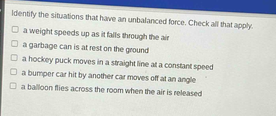 identify the situations that have an unbalanced force. check all that apply.\n□ a weight speeds up as it falls through the air\n□ a garbage can is at rest on the ground\n□ a hockey puck moves in a straight line at a constant speed\n□ a bumper car hit by another car moves off at an angle\n□ a balloon flies across the room when the air is released